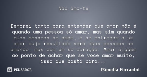 Não amo-te Demorei tanto para entender que amor não é quando uma pessoa só amar, mas sim quando duas pessoas se amam, e se entregam a um amor cujo resultado ser... Frase de Pâmella Ferracini.