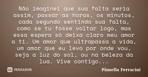 Não imaginei que sua falta seria assim, passar as horas, os minutos, cada segundo sentindo sua falta, como se tu fosse voltar logo, mas essa espera só deixa cla... Frase de Pâmella Ferracini.