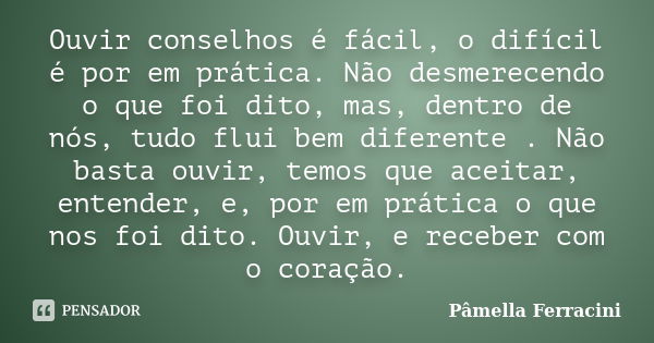 Ouvir conselhos é fácil, o difícil é por em prática. Não desmerecendo o que foi dito, mas, dentro de nós, tudo flui bem diferente . Não basta ouvir, temos que a... Frase de Pâmella Ferracini.