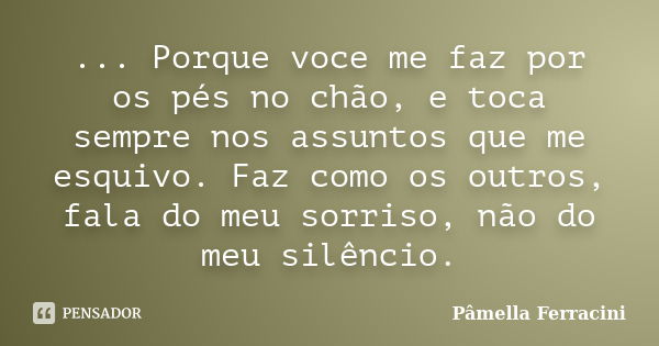 ... Porque voce me faz por os pés no chão, e toca sempre nos assuntos que me esquivo. Faz como os outros, fala do meu sorriso, não do meu silêncio.... Frase de Pâmella Ferracini.