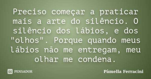 Preciso começar a praticar mais a arte do silêncio. O silêncio dos lábios, e dos "olhos". Porque quando meus lábios não me entregam, meu olhar me cond... Frase de Pâmella Ferracini.