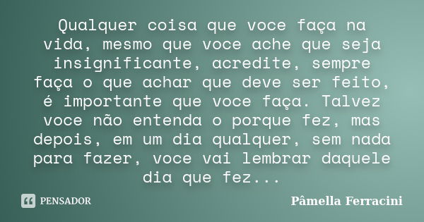 Qualquer coisa que voce faça na vida, mesmo que voce ache que seja insignificante, acredite, sempre faça o que achar que deve ser feito, é importante que voce f... Frase de Pâmella Ferracini.