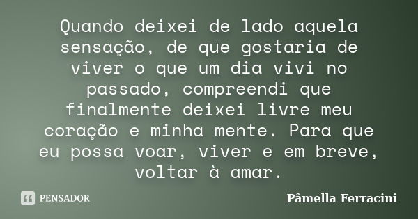 Quando deixei de lado aquela sensação, de que gostaria de viver o que um dia vivi no passado, compreendi que finalmente deixei livre meu coração e minha mente. ... Frase de Pâmella Ferracini.