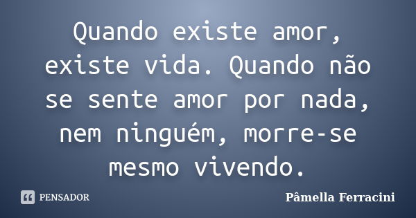 Quando existe amor, existe vida. Quando não se sente amor por nada, nem ninguém, morre-se mesmo vivendo.... Frase de Pâmella Ferracini.