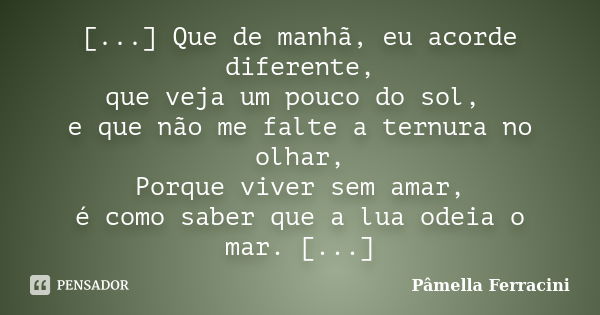 [...] Que de manhã, eu acorde diferente, que veja um pouco do sol, e que não me falte a ternura no olhar, Porque viver sem amar, é como saber que a lua odeia o ... Frase de Pâmella Ferracini.