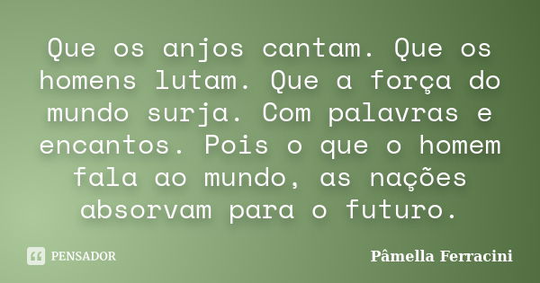 Que os anjos cantam. Que os homens lutam. Que a força do mundo surja. Com palavras e encantos. Pois o que o homem fala ao mundo, as nações absorvam para o futur... Frase de Pâmella Ferracini.