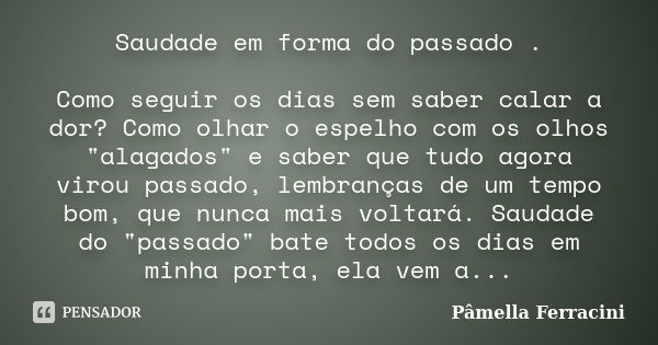 Saudade em forma do passado . Como seguir os dias sem saber calar a dor? Como olhar o espelho com os olhos "alagados" e saber que tudo agora virou pas... Frase de Pâmella Ferracini.