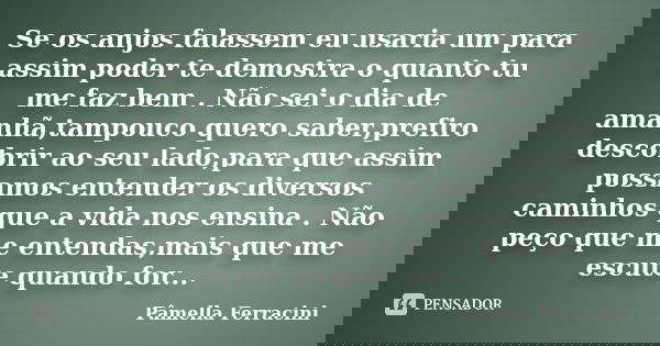 Se os anjos falassem eu usaria um para assim poder te demostra o quanto tu me faz bem . Não sei o dia de amanhã,tampouco quero saber,prefiro descobrir ao seu la... Frase de Pâmella Ferracini.