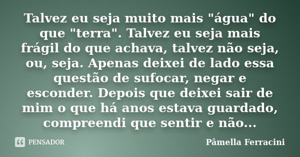 Talvez eu seja muito mais "água" do que "terra". Talvez eu seja mais frágil do que achava, talvez não seja, ou, seja. Apenas deixei de lado ... Frase de Pâmella Ferracini.