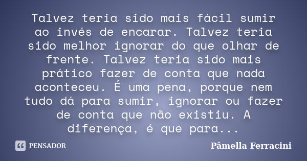 Talvez teria sido mais fácil sumir ao invés de encarar. Talvez teria sido melhor ignorar do que olhar de frente. Talvez teria sido mais prático fazer de conta q... Frase de Pâmella Ferracini.