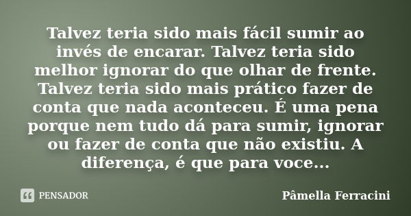 Talvez teria sido mais fácil sumir ao invés de encarar. Talvez teria sido melhor ignorar do que olhar de frente. Talvez teria sido mais prático fazer de conta q... Frase de Pâmella Ferracini.