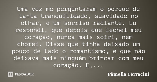 Uma vez me perguntaram o porque de tanta tranquilidade, suavidade no olhar, e um sorriso radiante. Eu respondi, que depois que fechei meu coração, nunca mais so... Frase de Pâmella Ferracini.