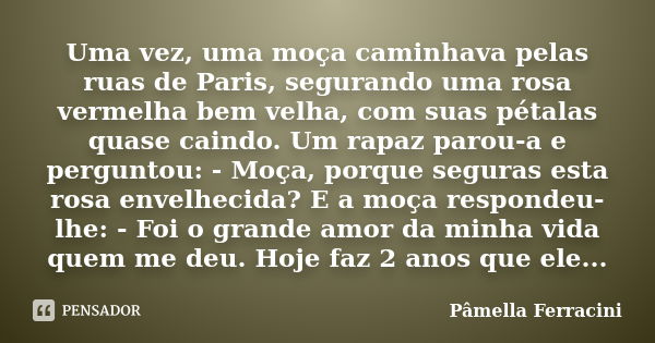 Uma vez, uma moça caminhava pelas ruas de Paris, segurando uma rosa vermelha bem velha, com suas pétalas quase caindo. Um rapaz parou-a e perguntou: - Moça, por... Frase de Pâmella Ferracini.