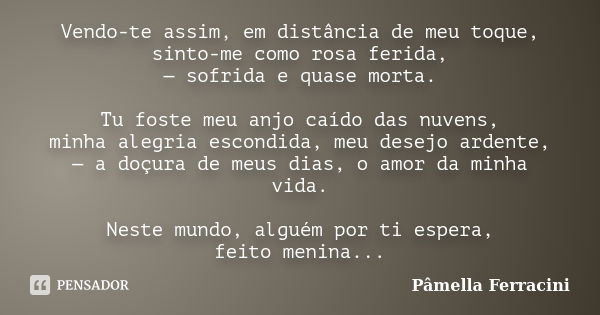 Vendo-te assim, em distância de meu toque, sinto-me como rosa ferida, — sofrida e quase morta. Tu foste meu anjo caído das nuvens, minha alegria escondida, meu ... Frase de Pâmella Ferracini.