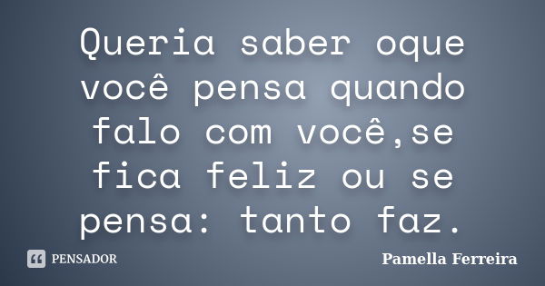 Queria saber oque você pensa quando falo com você,se fica feliz ou se pensa: tanto faz.... Frase de Pamella Ferreira.