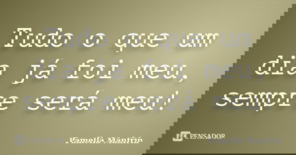 Tudo o que um dia já foi meu, sempre será meu!... Frase de Pamella Manfrin.