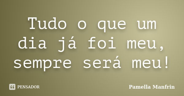 Tudo o que um dia já foi meu, sempre será meu!... Frase de Pamella Manfrin.