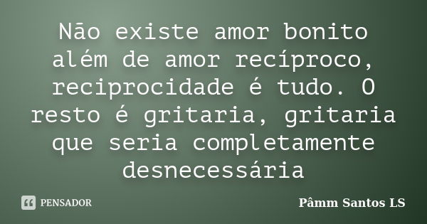 Não existe amor bonito além de amor recíproco, reciprocidade é tudo. O resto é gritaria, gritaria que seria completamente desnecessária... Frase de Pâmm Santos LS.