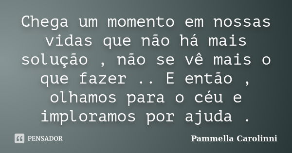 Chega um momento em nossas vidas que não há mais solução , não se vê mais o que fazer .. E então , olhamos para o céu e imploramos por ajuda .... Frase de Pammella Carolinni.