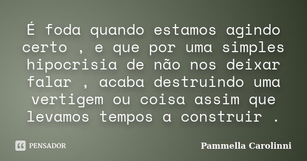 É foda quando estamos agindo certo , e que por uma simples hipocrisia de não nos deixar falar , acaba destruindo uma vertigem ou coisa assim que levamos tempos ... Frase de Pammella Carolinni.