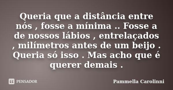 Queria que a distância entre nós , fosse a mínima .. Fosse a de nossos lábios , entrelaçados , milímetros antes de um beijo . Queria só isso . Mas acho que é qu... Frase de Pammella Carolinni.