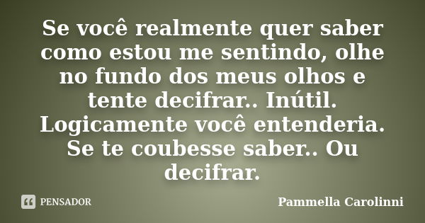 Se você realmente quer saber como estou me sentindo, olhe no fundo dos meus olhos e tente decifrar.. Inútil. Logicamente você entenderia. Se te coubesse saber..... Frase de Pammella Carolinni.