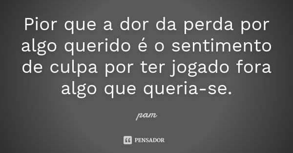 Pior que a dor da perda por algo querido é o sentimento de culpa por ter jogado fora algo que queria-se.... Frase de Pam.