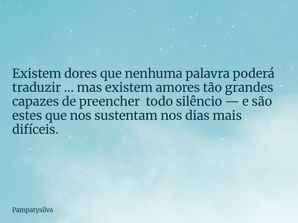 Existem dores que nenhuma palavra poderá traduzir … mas existem amores tão grandes capazes de preencher todo silêncio — e são estes que nos sustentam nos dias m... Frase de pampatysilva.