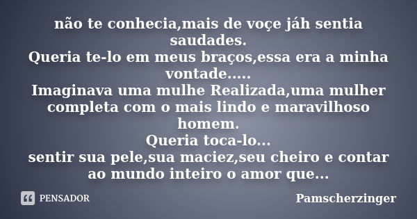 não te conhecia,mais de voçe jáh sentia saudades. Queria te-lo em meus braços,essa era a minha vontade..... Imaginava uma mulhe Realizada,uma mulher completa co... Frase de Pamscherzinger.