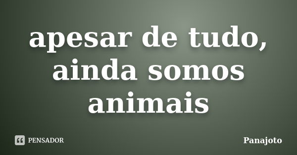 apesar de tudo, ainda somos animais... Frase de Panajoto.