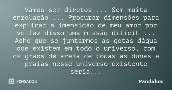 Vamos ser diretos ... Sem muita enrolação ... Procurar dimensões para explicar a imensidão de meu amor por vc faz disso uma missão difícil ... Acho que se junta... Frase de Pandaboy.