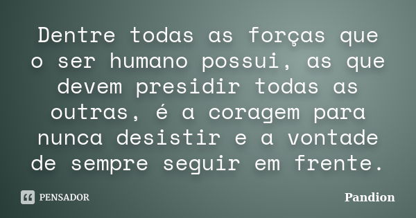 Dentre todas as forças que o ser humano possui, as que devem presidir todas as outras, é a coragem para nunca desistir e a vontade de sempre seguir em frente.... Frase de Pandion.