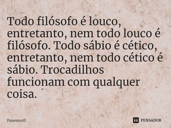 ⁠Todo filósofo é louco, entretanto, nem todo louco é filósofo. Todo sábio é cético, entretanto, nem todo cético é sábio. Trocadilhos funcionam com qualquer cois... Frase de Panemorfi.