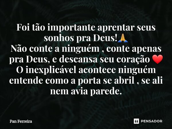 Foi tão importante aprentar seus sonhos pra Deus!🙏 Não conte a ninguém , conte apenas pra Deus, e descansa seu coração ❤️ O inexplicável acontece ninguém enten... Frase de Pan Ferreira.