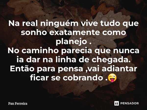 ⁠Na real ninguém vive tudo que sonho exatamente como planejo . No caminho parecia que nunca ia dar na linha de chegada. Então para pensa ,vai adiantar ficar se ... Frase de Pan Ferreira.