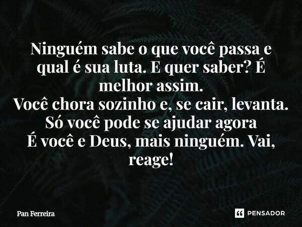 ⁠Ninguém sabe o que você passa e qual é sua luta. E quer saber? É melhor assim. Você chora sozinho e, se cair, levanta. Só você pode se ajudar agora É você e De... Frase de Pan Ferreira.