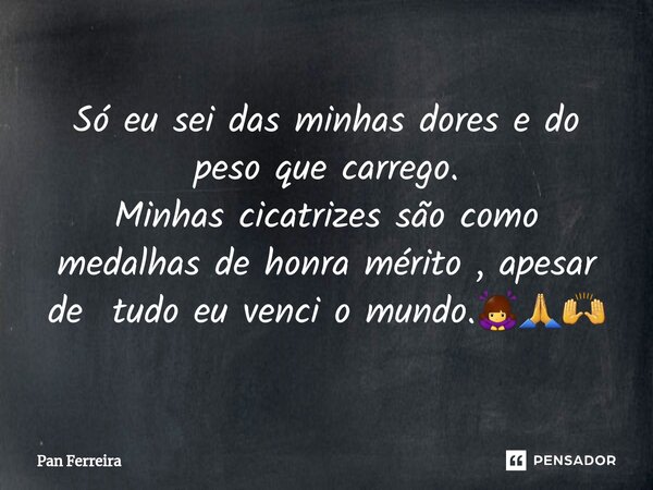 ⁠Só eu sei das minhas dores e do peso que carrego. Minhas cicatrizes são como medalhas de honra mérito , apesar de tudo eu venci o mundo.🙇‍♀️🙏🙌... Frase de Pan Ferreira.