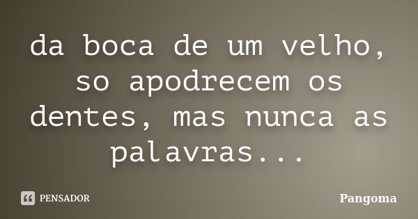 da boca de um velho, so apodrecem os dentes, mas nunca as palavras...... Frase de pangoma.