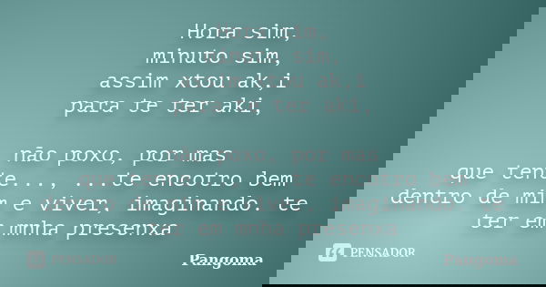 Hora sim, minuto sim, assim xtou ak,i para te ter aki, não poxo, por mas que tente..., ...te encotro bem dentro de mim e viver, imaginando. te ter em mnha prese... Frase de Pangoma.