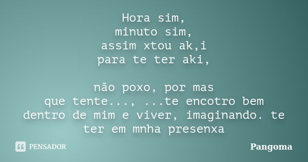 Hora sim, minuto sim, assim xtou ak,i para te ter aki, não poxo, por mas que tente..., ...te encotro bem dentro de mim e viver, imaginando. te ter em mnha prese... Frase de Pangoma.