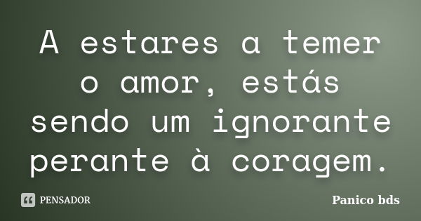 A estares a temer o amor, estás sendo um ignorante perante à coragem.... Frase de Panico bds.