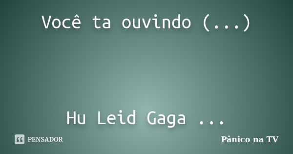 Você ta ouvindo (...) Hu Leid Gaga ...... Frase de Panico na Tv.