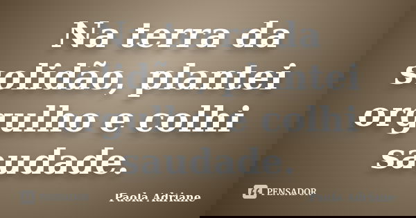 Na terra da solidão, plantei orgulho e colhi saudade.... Frase de Paola Adriane.