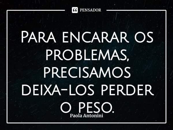 ⁠Para encarar os problemas, precisamos deixa-los perder o peso.... Frase de Paola Antonini.