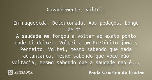 Covardemente, voltei. Enfraquecida. Deteriorada. Aos pedaços. Longe de ti. A saudade me forçou a voltar ao exato ponto onde ti deixei. Voltei a um Pretérito jam... Frase de Paola Cristina de Freitas.