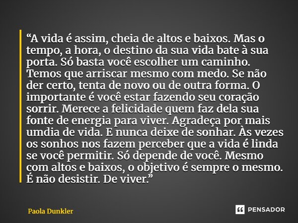 “A vida é assim, cheia de altos e baixos. Mas o tempo, a hora, o destino da sua vida bate à sua porta. Só basta você escolher um caminho. Temos que arriscar me... Frase de Paola Dunkler.