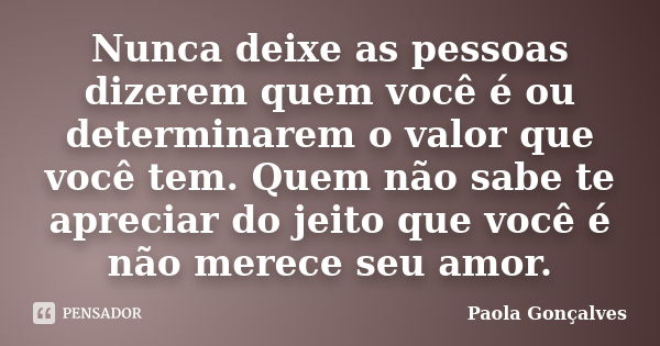 Nunca deixe as pessoas dizerem quem você é ou determinarem o valor que você tem. Quem não sabe te apreciar do jeito que você é não merece seu amor.... Frase de Paola Goncalves.