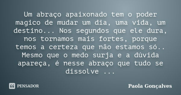 Um abraço apaixonado tem o poder magico de mudar um dia, uma vida, um destino... Nos segundos que ele dura, nos tornamos mais fortes, porque temos a certeza que... Frase de Paola Gonçalves.