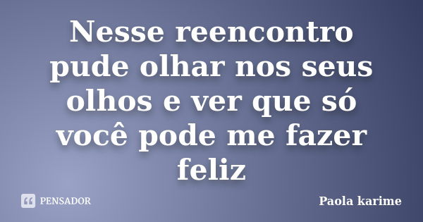 Nesse reencontro pude olhar nos seus olhos e ver que só você pode me fazer feliz... Frase de Paola karime.