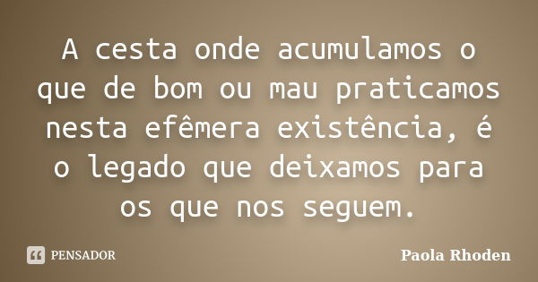 A cesta onde acumulamos o que de bom ou mau praticamos nesta efêmera existência, é o legado que deixamos para os que nos seguem.... Frase de Paola Rhoden.